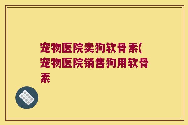宠物医院卖狗软骨素(宠物医院销售狗用软骨素