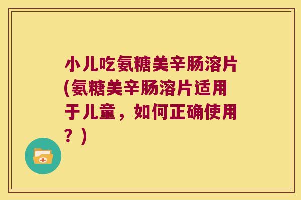小儿吃氨糖美辛肠溶片(氨糖美辛肠溶片适用于儿童,如何正确使用?)