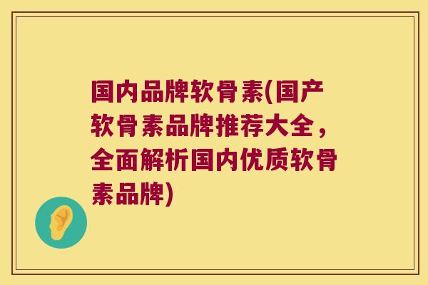 国内品牌软骨素(国产软骨素品牌推荐大全,全面解析国内优质软骨素品牌)