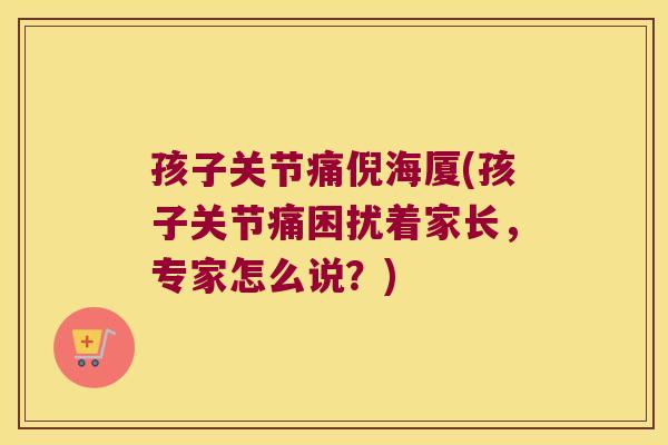 孩子关节痛倪海厦(孩子关节痛困扰着家长,专家怎么说?)