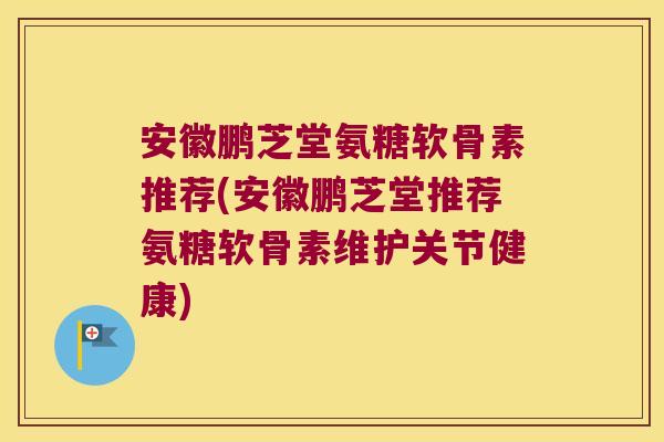 安徽鹏芝堂氨糖软骨素推荐(安徽鹏芝堂推荐氨糖软骨素维护关节健康)