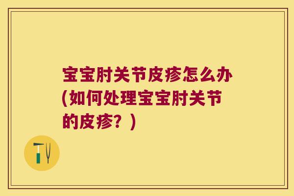 宝宝肘关节皮疹怎么办(如何处理宝宝肘关节的皮疹?)