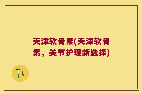 天津软骨素(天津软骨素,关节护理新选择)