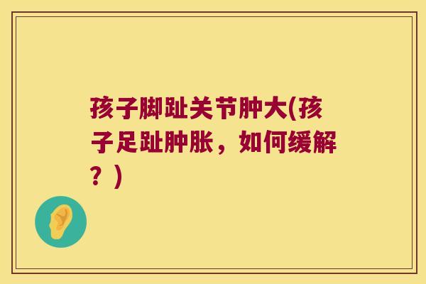 孩子脚趾关节肿大(孩子足趾肿胀,如何缓解?)