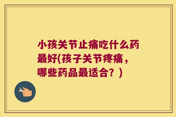 小孩关节止痛吃什么药最好(孩子关节疼痛,哪些药品最适合?)