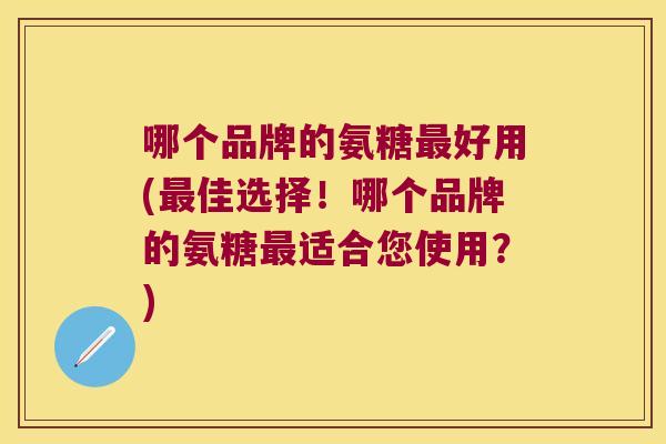 哪个品牌的氨糖最好用(最佳选择!哪个品牌的氨糖最适合您使用?)