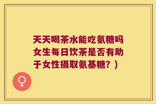 天天喝茶水能吃氨糖吗女生每日饮茶是否有助于女性摄取氨基糖?)