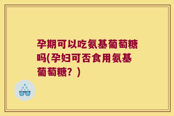 孕期可以吃氨基葡萄糖吗(孕妇可否食用氨基葡萄糖?)