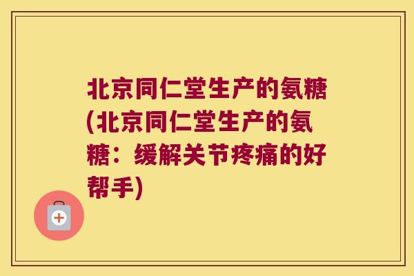 北京同仁堂生产的氨糖(北京同仁堂生产的氨糖:缓解关节疼痛的好帮手)