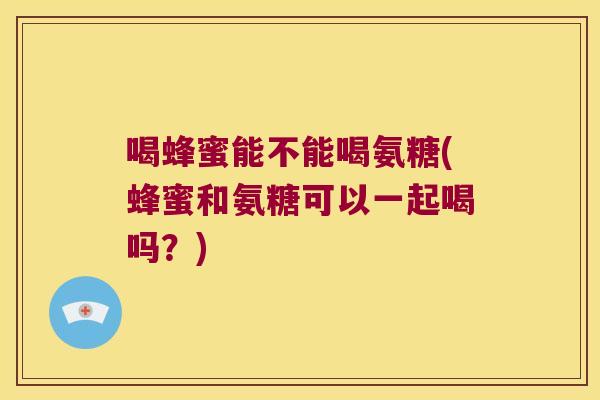 喝蜂蜜能不能喝氨糖(蜂蜜和氨糖可以一起喝吗?)