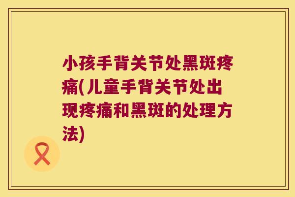 小孩手背关节处黑斑疼痛(儿童手背关节处出现疼痛和黑斑的处理方法)