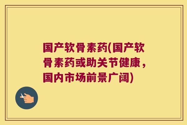 国产软骨素药(国产软骨素药或助关节健康,国内市场前景广阔)