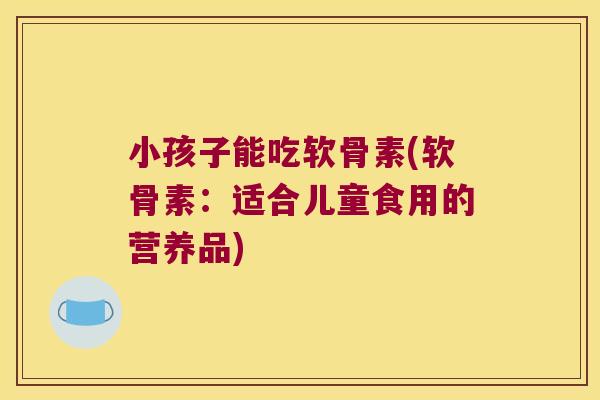 小孩子能吃软骨素(软骨素:适合儿童食用的营养品)