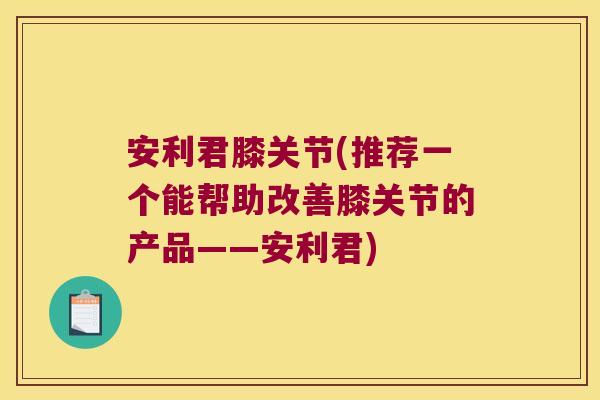 安利君膝关节(推荐一个能帮助改善膝关节的产品——安利君)