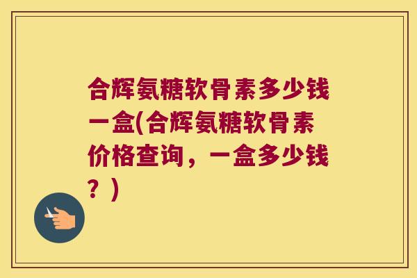 合辉氨糖软骨素多少钱一盒(合辉氨糖软骨素价格查询,一盒多少钱?)
