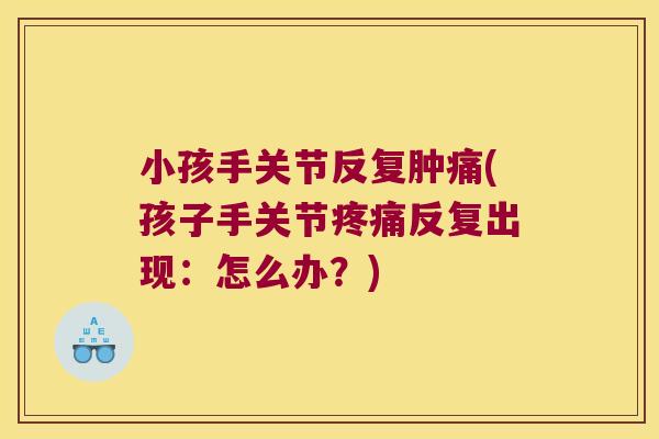 小孩手关节反复肿痛(孩子手关节疼痛反复出现:怎么办?)