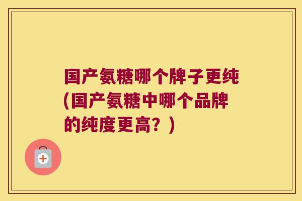 国产氨糖哪个牌子更纯(国产氨糖中哪个品牌的纯度更高?)