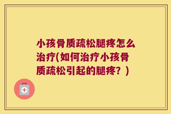 小孩骨质疏松腿疼怎么治疗(如何治疗小孩骨质疏松引起的腿疼?)