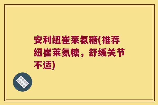 安利纽崔莱氨糖(推荐纽崔莱氨糖,舒缓关节不适)
