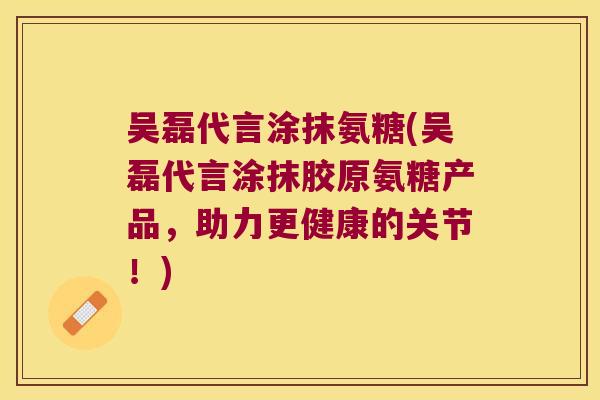 吴磊代言涂抹氨糖(吴磊代言涂抹胶原氨糖产品,助力更健康的关节!)