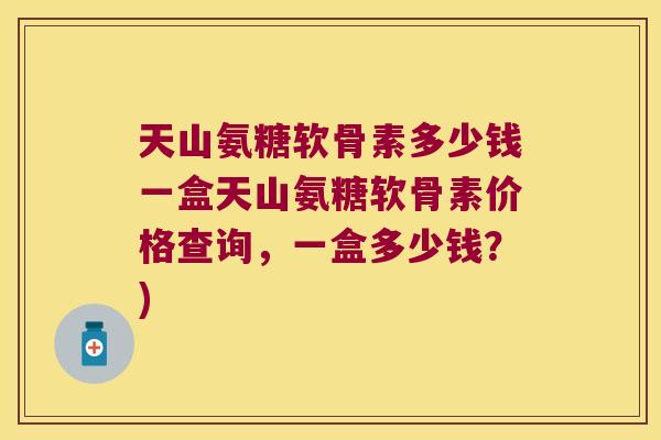 天山氨糖软骨素多少钱一盒天山氨糖软骨素价格查询,一盒多少钱?)
