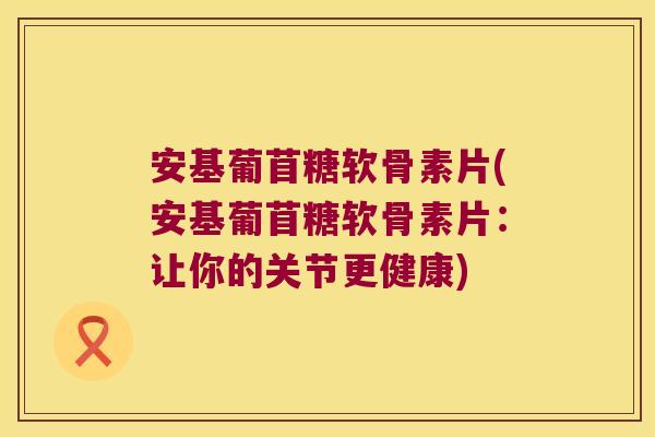 安基葡苜糖软骨素片(安基葡苜糖软骨素片:让你的关节更健康)