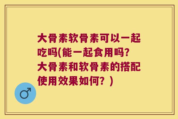 大骨素软骨素可以一起吃吗(能一起食用吗?大骨素和软骨素的搭配使用效果如何?)