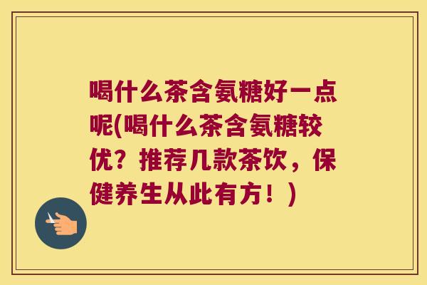 喝什么茶含氨糖好一点呢(喝什么茶含氨糖较优?推荐几款茶饮,保健养生从此有方!)