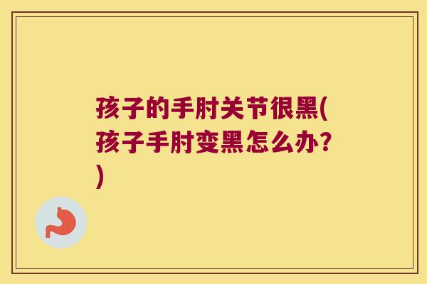 孩子的手肘关节很黑(孩子手肘变黑怎么办?) 孩子的手肘关节很黑(孩子手肘变黑怎么办?)