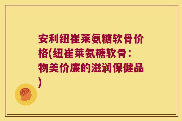 安利纽崔莱氨糖软骨价格(纽崔莱氨糖软骨:物美价廉的滋润保健品)