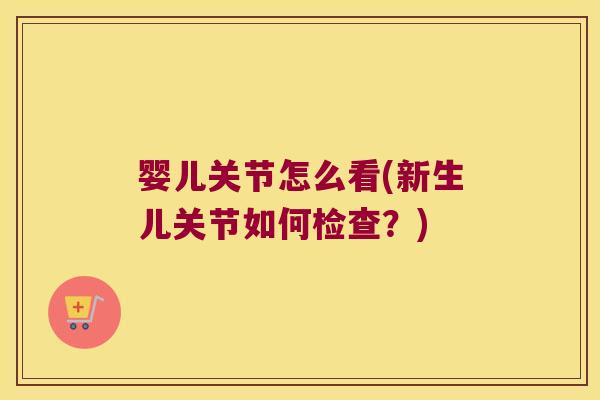 婴儿关节怎么看(新生儿关节如何检查?) 婴儿关节怎么看(新生儿关节如何检查?)