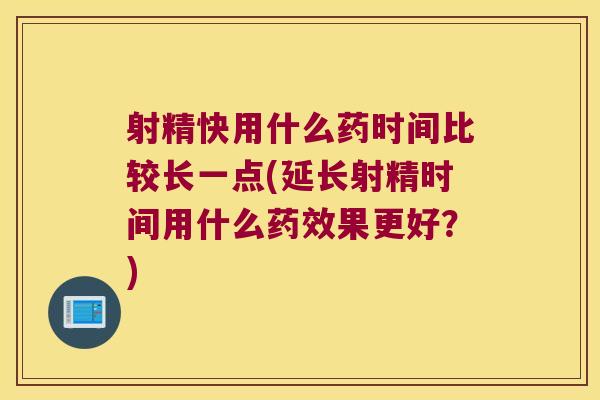 射精快用什么药时间比较长一点(延长射精时间用什么药效果更好?)