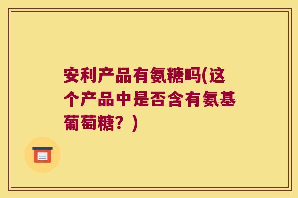 安利产品有氨糖吗(这个产品中是否含有氨基葡萄糖?) 安利产品有氨糖吗(这个产品中是否含有氨基葡萄糖?)
