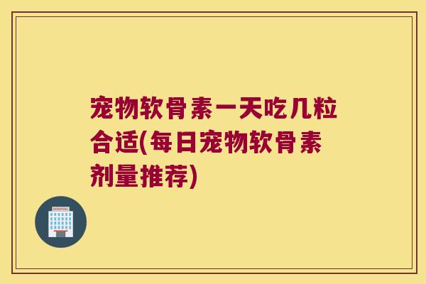 宠物软骨素一天吃几粒合适(每日宠物软骨素剂量推荐)