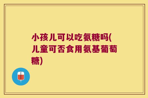 小孩儿可以吃氨糖吗(儿童可否食用氨基葡萄糖)