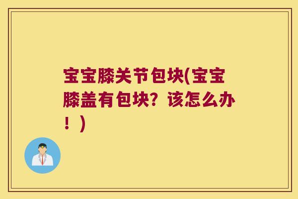 宝宝膝关节包块(宝宝膝盖有包块?该怎么办!)