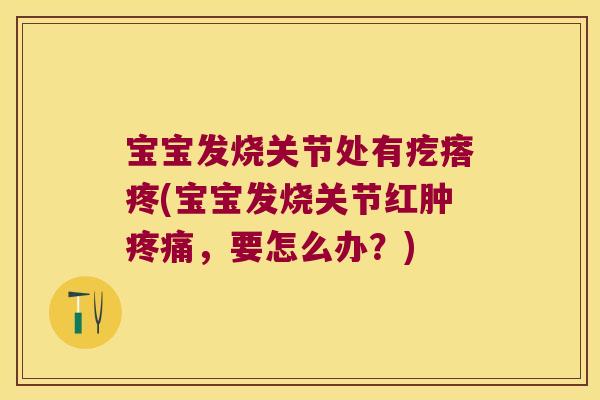 宝宝发烧关节处有疙瘩疼(宝宝发烧关节红肿疼痛,要怎么办?)