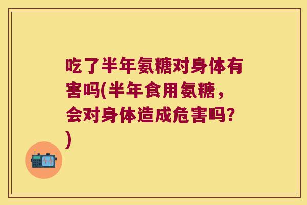 吃了半年氨糖对身体有害吗(半年食用氨糖,会对身体造成危害吗?)