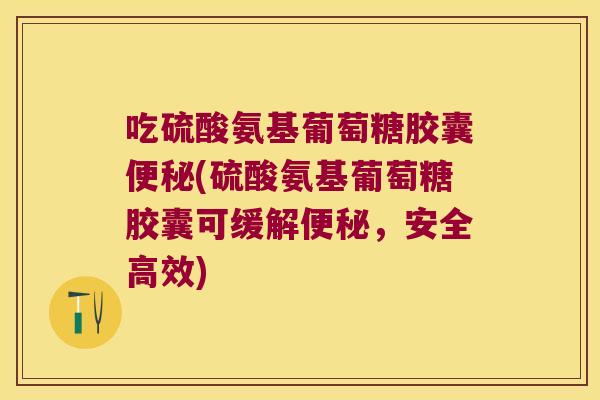 吃硫酸氨基葡萄糖胶囊便秘(硫酸氨基葡萄糖胶囊可缓解便秘,安全高效)
