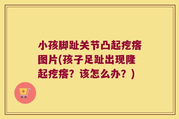 小孩脚趾关节凸起疙瘩图片(孩子足趾出现隆起疙瘩?该怎么办?)