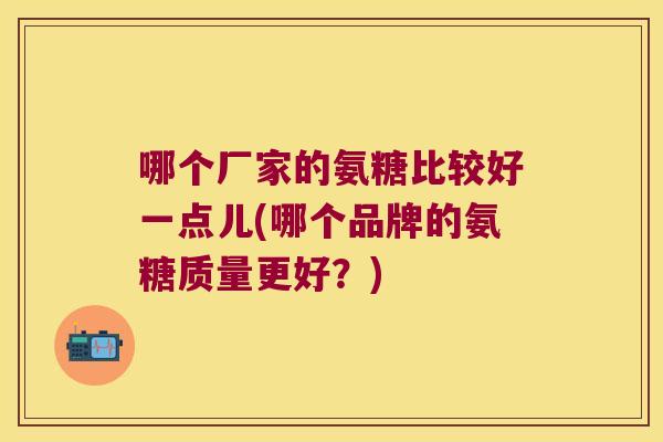 哪个厂家的氨糖比较好一点儿(哪个品牌的氨糖质量更好？)
