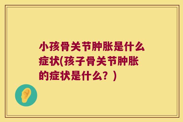 小孩骨关节肿胀是什么症状(孩子骨关节肿胀的症状是什么?)