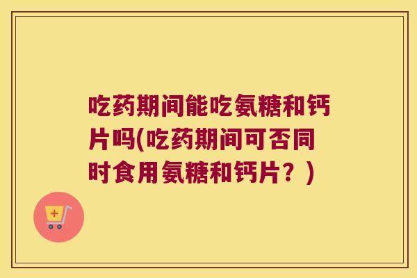 吃药期间能吃氨糖和钙片吗(吃药期间可否同时食用氨糖和钙片?)