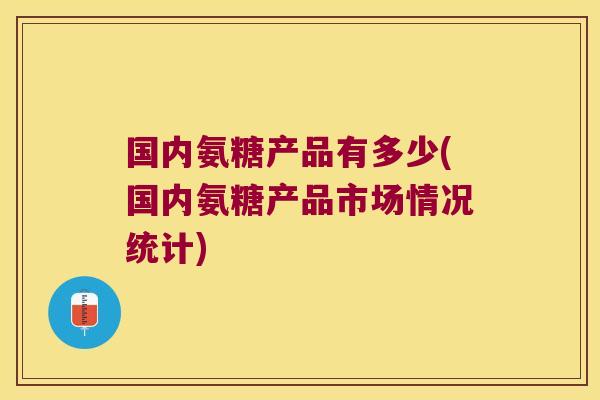国内氨糖产品有多少(国内氨糖产品市场情况统计)