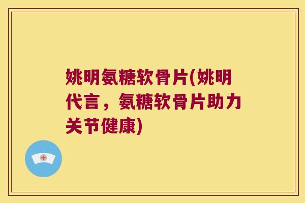 姚明氨糖软骨片(姚明代言,氨糖软骨片助力关节健康)