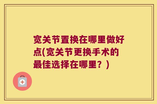 宽关节置换在哪里做好点(宽关节更换手术的最佳选择在哪里？)