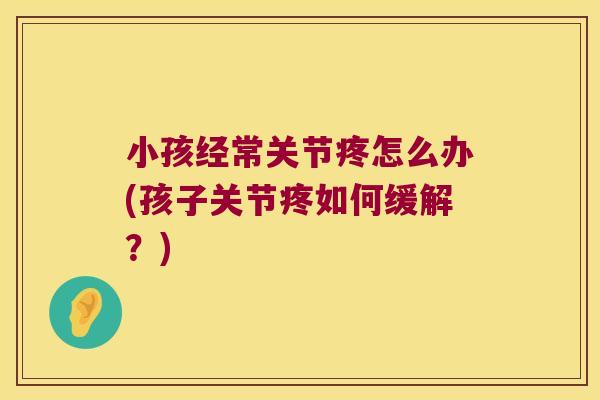 小孩经常关节疼怎么办(孩子关节疼如何缓解?)