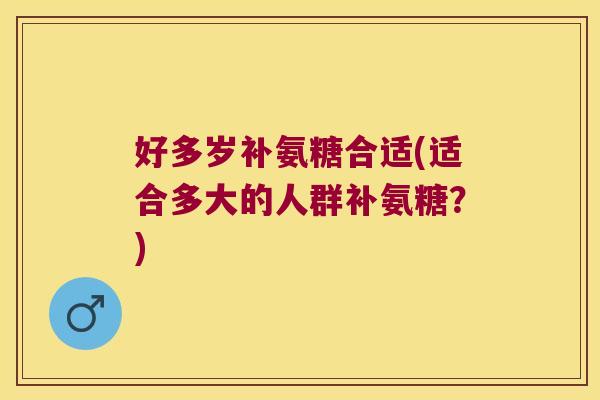好多岁补氨糖合适(适合多大的人群补氨糖?)