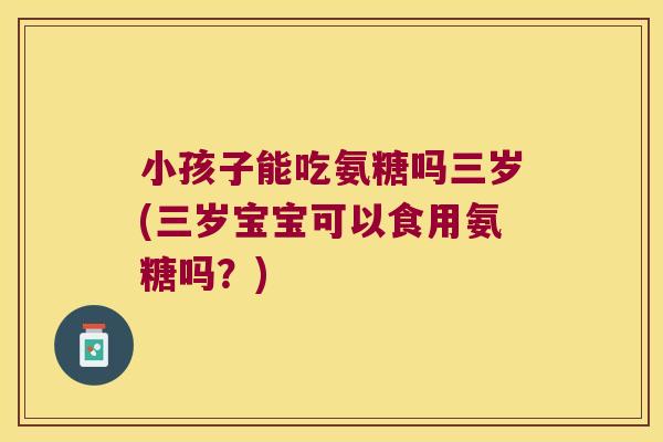 小孩子能吃氨糖吗三岁(三岁宝宝可以食用氨糖吗?)