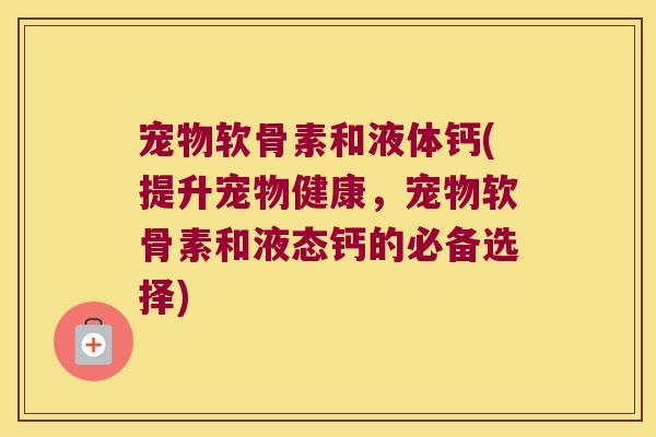 宠物软骨素和液体钙(提升宠物健康,宠物软骨素和液态钙的必备选择)
